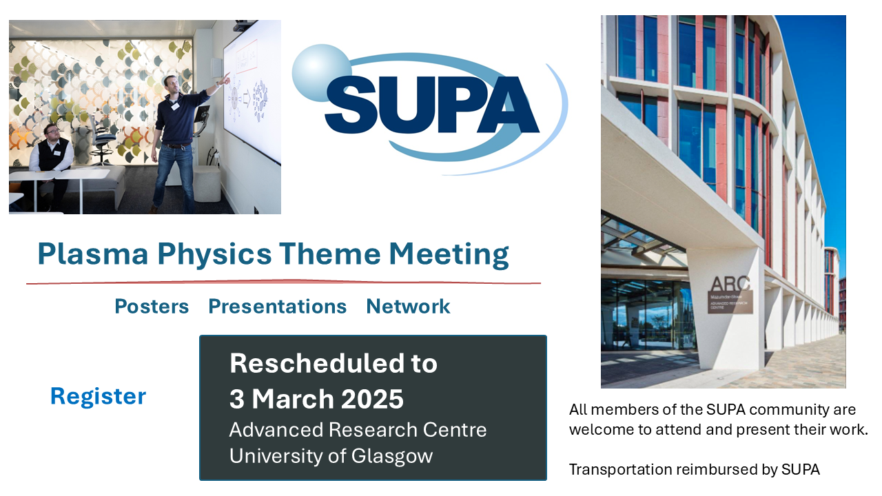 New Date!  Plasma physics theme meeting to take place on 3 March 2025 at the Advanced research centre at the university of Glasgow.  Posters, Presentations, Network All members of the SUPA community are welcome to attend and present their work.  Transportation is reimbursed by SUPA.  Register