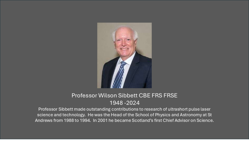 Professor Sibbett made outstanding contributions to research of ultrashort pulse laser science and technology.  He was the Head of the School of Physics and Astronomy at St Andrews from 1988 to 1994.  In 2001 he became Scotland’s first Chief Advisor on Science. 